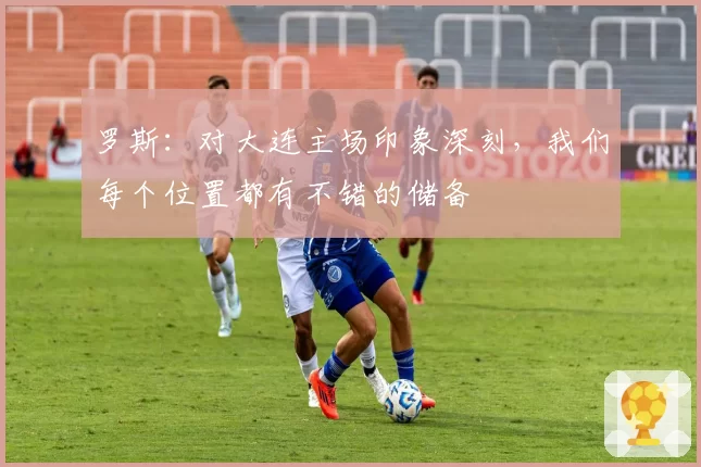 罗斯：对大连主场印象深刻，我们每个位置都有不错的储备