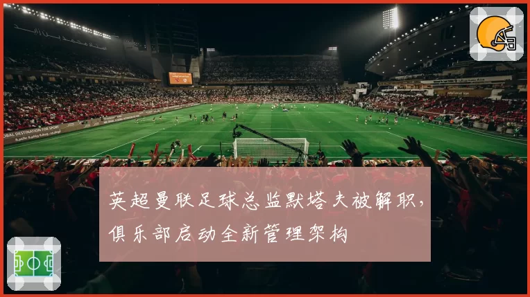 英超曼联足球总监默塔夫被解职，俱乐部启动全新管理架构