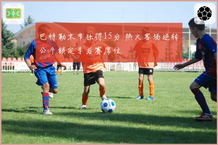 巴特勒末节独得15分 热火客场逆转公牛锁定季后赛席位