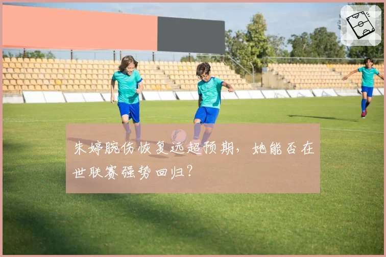 朱婷腕伤恢复远超预期，她能否在世联赛强势回归？