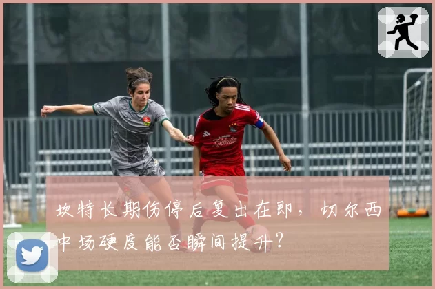 坎特长期伤停后复出在即，切尔西中场硬度能否瞬间提升？