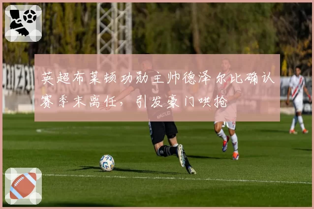 英超布莱顿功勋主帅德泽尔比确认赛季末离任，引发豪门哄抢