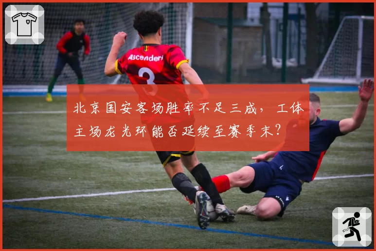 北京国安客场胜率不足三成，工体主场龙光环能否延续至赛季末？