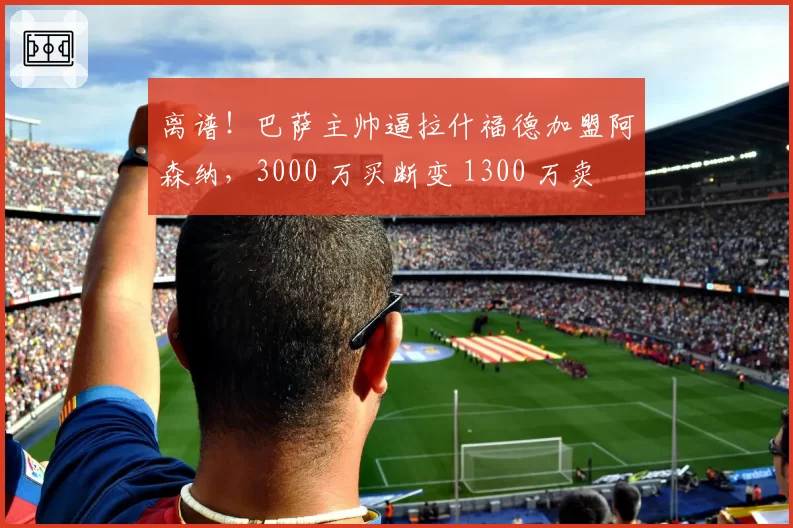 离谱！巴萨主帅逼拉什福德加盟阿森纳，3000 万买断变 1300 万卖