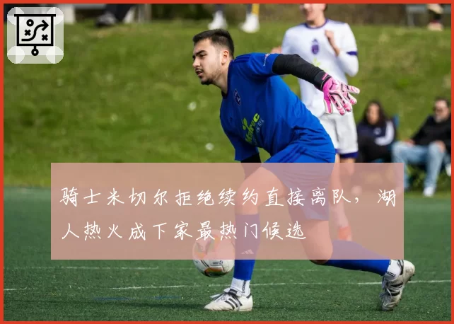 骑士米切尔拒绝续约直接离队，湖人热火成下家最热门候选