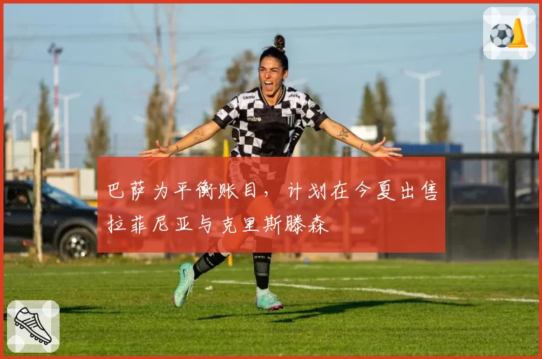 巴萨为平衡账目，计划在今夏出售拉菲尼亚与克里斯滕森