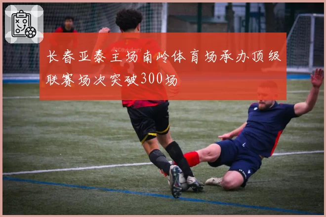 长春亚泰主场南岭体育场承办顶级联赛场次突破300场
