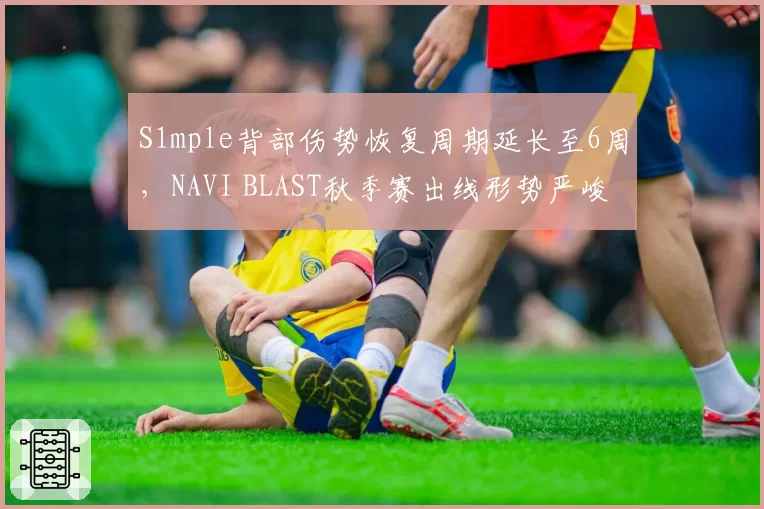 S1mple背部伤势恢复周期延长至6周，NAVI BLAST秋季赛出线形势严峻