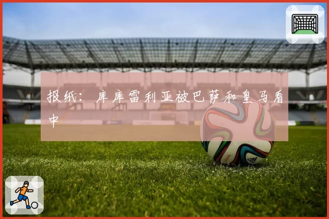 报纸：库库雷利亚被巴萨和皇马看中